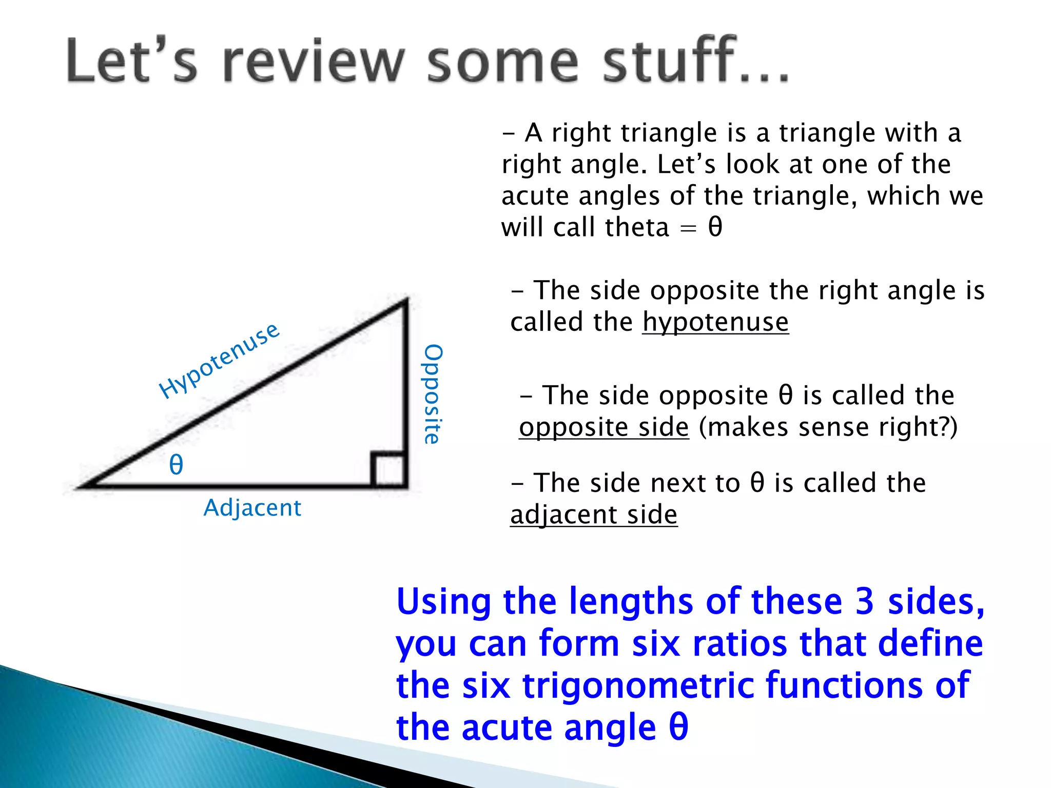 - A right triangle is a triangle with a
right angle. Let’s look at one of the
acute angles of the triangle, which we
will call theta = θ
θ
- The side opposite the right angle is
called the hypotenuse
- The side opposite θ is called the
opposite side (makes sense right?)
- The side next to θ is called the
adjacent sideAdjacent
Opposite
Using the lengths of these 3 sides,
you can form six ratios that define
the six trigonometric functions of
the acute angle θ
 