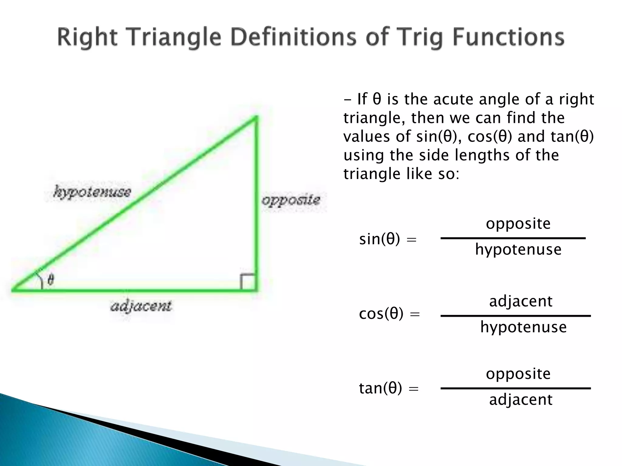 - If θ is the acute angle of a right
triangle, then we can find the
values of sin(θ), cos(θ) and tan(θ)
using the side lengths of the
triangle like so:
sin(θ) =
cos(θ) =
tan(θ) =
opposite
opposite
hypotenuse
hypotenuse
adjacent
adjacent
 