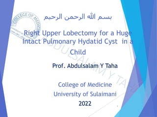 ‫الرحيم‬ ‫الرحمن‬ ‫هللا‬ ‫بسم‬
Right Upper Lobectomy for a Huge
Intact Pulmonary Hydatid Cyst in a
Child
Prof. Abdulsalam Y Taha
College of Medicine
University of Sulaimani
2022 1
 