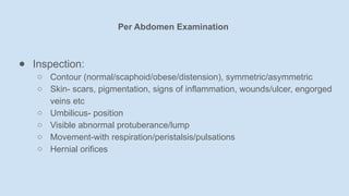 ● Inspection:
○ Contour (normal/scaphoid/obese/distension), symmetric/asymmetric
○ Skin- scars, pigmentation, signs of inflammation, wounds/ulcer, engorged
veins etc
○ Umbilicus- position
○ Visible abnormal protuberance/lump
○ Movement-with respiration/peristalsis/pulsations
○ Hernial orifices
Per Abdomen Examination
 