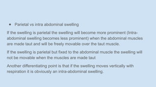 ● Parietal vs intra abdominal swelling
If the swelling is parietal the swelling will become more prominent (Intra-
abdominal swelling becomes less prominent) when the abdominal muscles
are made taut and will be freely movable over the taut muscle.
If the swelling is parietal but fixed to the abdominal muscle the swelling will
not be movable when the muscles are made taut
Another differentiating point is that if the swelling moves vertically with
respiration it is obviously an intra-abdominal swelling.
 