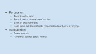 ● Percussion:
○ Technique for lump
○ Technique for evaluation of ascites
○ Span of organomegaly
○ Solid lump-dull (superficial), resonant(coils of bowel overlying)
● Auscultation:
○ Bowel sounds
○ Abnormal sounds (bruit, hums)
 
