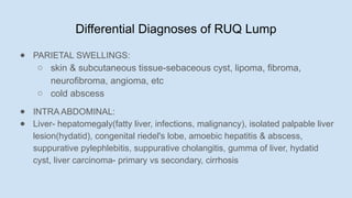 Differential Diagnoses of RUQ Lump
● PARIETAL SWELLINGS:
○ skin & subcutaneous tissue-sebaceous cyst, lipoma, fibroma,
neurofibroma, angioma, etc
○ cold abscess
● INTRA ABDOMINAL:
● Liver- hepatomegaly(fatty liver, infections, malignancy), isolated palpable liver
lesion(hydatid), congenital riedel's lobe, amoebic hepatitis & abscess,
suppurative pylephlebitis, suppurative cholangitis, gumma of liver, hydatid
cyst, liver carcinoma- primary vs secondary, cirrhosis
 