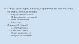 ● Kidney: bean shaped firm lump, slight movement with respiration,
ballotable, bimanual palpable
○ Polycystic kidney disease
○ Hydronephrosis/ pyonephrosis
○ Renal cell carcinoma
○ Lymphoma
● Suprarenal/ adrenal
○ adrenal hyperplasia
○ Pheochromocytoma
○ Benign ganglioneuroma
○ Malignant neuroblastoma
 