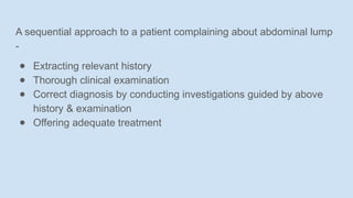 A sequential approach to a patient complaining about abdominal lump
-
● Extracting relevant history
● Thorough clinical examination
● Correct diagnosis by conducting investigations guided by above
history & examination
● Offering adequate treatment
 