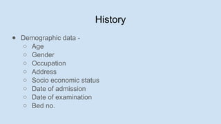 History
● Demographic data -
○ Age
○ Gender
○ Occupation
○ Address
○ Socio economic status
○ Date of admission
○ Date of examination
○ Bed no.
 