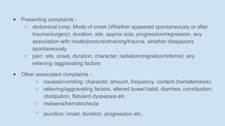 ● Presenting complaints -
○ abdominal lump: Mode of onset (Whether appeared spontaneously or after
trauma/surgery), duration, site, approx size, progression/regression, any
association with meals/posture/straining/trauma, whether disappears
spontaneously
○ pain: site, onset, duration, character, radiation/migration/referred, any
relieving /aggravating factors
● Other associated complaints -
○ nausea/vomiting: character, amount, frequency, content (hematemesis),
○ relieving/aggravating factors, altered bowel habit: diarrhea, constipation,
obstipation, flatulent dyspepsia etc
○ melaena/hematochezia
○ jaundice: onset, duration, progression etc.
 