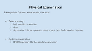 Physical Examination
Prerequisites: Consent, environment, chaperon
● General survey:
○ built, nutrition, mentation
○ vitals
○ signs-pallor, icterus, cyanosis, pedal edema, lymphadenopathy, clubbing.
● Systemic examination:
○ CNS/Respiratory/Cardiovascular examination
 