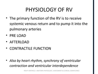 RIGHT VENTRICLE ANATOMY,PHYSIOLOGY, ASSESSMENT & CLINICAL SIGNIFICANCE
PHYSIOLOGY OF RV
• The primary function of the RV is to receive
systemic venous return and to pump it into the
pulmonary arteries
• PRE LOAD
• AFTERLOAD
• CONTRACTILE FUNCTION
• Also by heart rhythm, synchrony of ventricular
contraction and ventricular interdependence
 