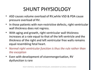 RIGHT VENTRICLE ANATOMY,PHYSIOLOGY, ASSESSMENT & CLINICAL SIGNIFICANCE
SHUNT PHYSIOLOGY
• ASD causes volume overload of RV,while VSD & PDA cause
pressure overload of RV.
• In those patients with non-restrictive defects, right ventricular
wall thickness does not regress.
• With aging and growth, right ventricular wall thickness
increases at a rate equal to that of the left ventricle and the
thickness of the right and left ventricular free walls remains
equal resembling fetal heart.
• Normal right ventricular function is thus the rule rather than
the exception
• Even with development of eisenmengerisation, RV
dysfunction is rare
 