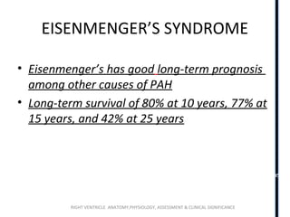 RIGHT VENTRICLE ANATOMY,PHYSIOLOGY, ASSESSMENT & CLINICAL SIGNIFICANCE
EISENMENGER’S SYNDROME
• Eisenmenger’s has good long-term prognosis
among other causes of PAH
• Long-term survival of 80% at 10 years, 77% at
15 years, and 42% at 25 years
-Kidd L, Driscoll DJ, Gersony WM, et al. Second natural history study of congenital
heart defects. Results of treatment of patients with ventricular septal defects.
Circulation. 1993;87(2 Suppl):I38–51.
-Saha A, Balakrishnan KG, Jaiswal PK, et al. Prognosis for patients with Eisenmenger
syndrome of various aetiology. Int J Cardiol. 1994;45(3):199–207
 