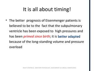 RIGHT VENTRICLE ANATOMY,PHYSIOLOGY, ASSESSMENT & CLINICAL SIGNIFICANCE
It is all about timing!
• The better prognosis of Eisenmenger patients is
believed to be to the fact that the subpulmonary
ventricle has been exposed to high pressures and
has been primed since birth; it is betterbetter adaptedadapted
because of the long-standing volume and pressure
overload
 
