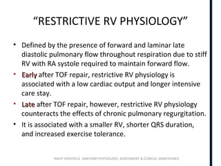 RIGHT VENTRICLE ANATOMY,PHYSIOLOGY, ASSESSMENT & CLINICAL SIGNIFICANCE
“RESTRICTIVE RV PHYSIOLOGY”
• Defined by the presence of forward and laminar late
diastolic pulmonary flow throughout respiration due to stiff
RV with RA systole required to maintain forward flow.
• EarlyEarly after TOF repair, restrictive RV physiology is
associated with a low cardiac output and longer intensive
care stay.
• LateLate after TOF repair, however, restrictive RV physiology
counteracts the effects of chronic pulmonary regurgitation.
• It is associated with a smaller RV, shorter QRS duration,
and increased exercise tolerance.
 