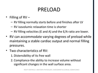 RIGHT VENTRICLE ANATOMY,PHYSIOLOGY, ASSESSMENT & CLINICAL SIGNIFICANCE
PRELOAD
• Filling of RV –
– RV filling normally starts before and finishes after LV
– RV isovolumic relaxation time is shorter
– RV filling velocities (E and A) and the E/A ratio are lower.
• RV can accommodate varying degrees of preload while
maintaining a stable cardiac output and normal filling
pressures.
• Two characteristics of RV:
1. Distensibility of its free wall
2. Compliance-the ability to increase volume without
significant changes in the wall surface area.
 