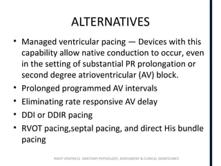 RIGHT VENTRICLE ANATOMY,PHYSIOLOGY, ASSESSMENT & CLINICAL SIGNIFICANCE
ALTERNATIVES
• Managed ventricular pacing — Devices with this
capability allow native conduction to occur, even
in the setting of substantial PR prolongation or
second degree atrioventricular (AV) block.
• Prolonged programmed AV intervals
• Eliminating rate responsive AV delay
• DDI or DDIR pacing
• RVOT pacing,septal pacing, and direct His bundle
pacing
 