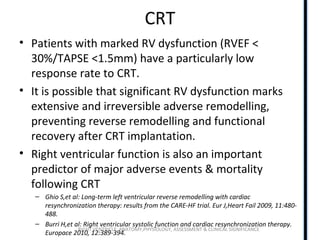 RIGHT VENTRICLE ANATOMY,PHYSIOLOGY, ASSESSMENT & CLINICAL SIGNIFICANCE
CRT
• Patients with marked RV dysfunction (RVEF <
30%/TAPSE <1.5mm) have a particularly low
response rate to CRT.
• It is possible that significant RV dysfunction marks
extensive and irreversible adverse remodelling,
preventing reverse remodelling and functional
recovery after CRT implantation.
• Right ventricular function is also an important
predictor of major adverse events & mortality
following CRT
– Ghio S,et al: Long-term left ventricular reverse remodelling with cardiac
resynchronization therapy: results from the CARE-HF trial. Eur J,Heart Fail 2009, 11:480-
488.
– Burri H,et al: Right ventricular systolic function and cardiac resynchronization therapy.
Europace 2010, 12:389-394.
 