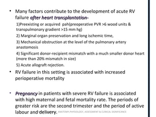 RIGHT VENTRICLE ANATOMY,PHYSIOLOGY, ASSESSMENT & CLINICAL SIGNIFICANCE
• Many factors contribute to the development of acute RV
failure after heart transplantation-after heart transplantation-
1)Preexisting or acquired pah(preoperative PVR >6 wood units &
transpulmonary gradient >15 mm hg)
2) Marginal organ preservation and long ischemic time,
3) Mechanical obstruction at the level of the pulmonary artery
anastomosis
4) Significant donor-recipient mismatch with a much smaller donor heart
(more than 20% mismatch in size)
5) Acute allograft rejection.
• RV failure in this setting is associated with increased
perioperative mortality
• PregnancyPregnancy in patients with severe RV failure is associated
with high maternal and fetal mortality rate. The periods of
greater risk are the second trimester and the period of active
labour and delivery.
 