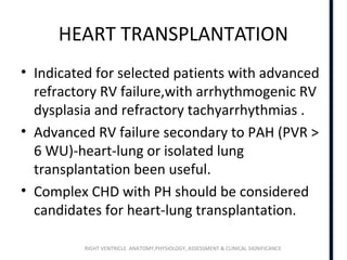 RIGHT VENTRICLE ANATOMY,PHYSIOLOGY, ASSESSMENT & CLINICAL SIGNIFICANCE
HEART TRANSPLANTATION
• Indicated for selected patients with advanced
refractory RV failure,with arrhythmogenic RV
dysplasia and refractory tachyarrhythmias .
• Advanced RV failure secondary to PAH (PVR >
6 WU)-heart-lung or isolated lung
transplantation been useful.
• Complex CHD with PH should be considered
candidates for heart-lung transplantation.
 