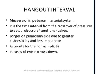 RIGHT VENTRICLE ANATOMY,PHYSIOLOGY, ASSESSMENT & CLINICAL SIGNIFICANCE
HANGOUT INTERVAL
• Measure of impedence in arterial system.
• It is the time interval from the crossover of pressures
to actual closure of semi lunar valves.
• Longer on pulmonary side due to greater
distensibility and less impedence
• Accounts for the normal split S2
• In cases of PAH narrows down.
 
