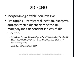RIGHT VENTRICLE ANATOMY,PHYSIOLOGY, ASSESSMENT & CLINICAL SIGNIFICANCE
2D ECHO
• Inexpensive,portable,non invasive
• Limitations –retrosternal location, anatomy,
and contractile mechanism of the RV,
markedly load dependent indices of RV
function.
– Guidelines for the Echocardiographic Assessment of the Right
Heart in Adults: A Report from the American Society of
Echocardiography
J Am Soc Echocardiogr 2010
 