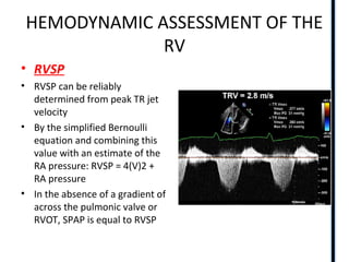 HEMODYNAMIC ASSESSMENT OF THE
RV
• RVSP
• RVSP can be reliably
determined from peak TR jet
velocity
• By the simplified Bernoulli
equation and combining this
value with an estimate of the
RA pressure: RVSP = 4(V)2 +
RA pressure
• In the absence of a gradient of
across the pulmonic valve or
RVOT, SPAP is equal to RVSP
 