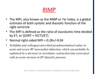 RIGHT VENTRICLE ANATOMY,PHYSIOLOGY, ASSESSMENT & CLINICAL SIGNIFICANCE
RIMP
• The MPI, also known as the RIMP or Tei index, is a global
estimate of both systolic and diastolic function of the
right ventricle
• The MPI is defined as the ratio of isovolumic time divided
by ET, or [(IVRT + IVCT)/ET]
• Normal right-sided MPI = 0.28+/-0.04
• Yoshifuku and colleaguesdescribed pseudonormalized values in
acute and severe RV myocardial infarction, which can probably be
explained by a decrease in isovolumic contraction time associated
with an acute increase in RV diastolic pressure
 