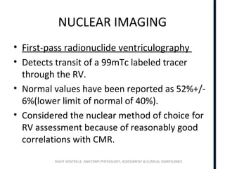 RIGHT VENTRICLE ANATOMY,PHYSIOLOGY, ASSESSMENT & CLINICAL SIGNIFICANCE
NUCLEAR IMAGING
• First-pass radionuclide ventriculography
• Detects transit of a 99mTc labeled tracer
through the RV.
• Normal values have been reported as 52%+/-
6%(lower limit of normal of 40%).
• Considered the nuclear method of choice for
RV assessment because of reasonably good
correlations with CMR.
 