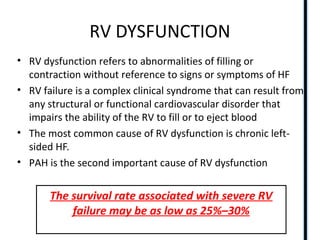 RIGHT VENTRICLE ANATOMY,PHYSIOLOGY, ASSESSMENT & CLINICAL SIGNIFICANCE
RV DYSFUNCTION
• RV dysfunction refers to abnormalities of filling or
contraction without reference to signs or symptoms of HF
• RV failure is a complex clinical syndrome that can result from
any structural or functional cardiovascular disorder that
impairs the ability of the RV to fill or to eject blood
• The most common cause of RV dysfunction is chronic left-
sided HF.
• PAH is the second important cause of RV dysfunction
The survival rate associated with severe RV
failure may be as low as 25%–30%
 