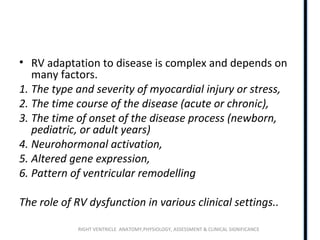 RIGHT VENTRICLE ANATOMY,PHYSIOLOGY, ASSESSMENT & CLINICAL SIGNIFICANCE
• RV adaptation to disease is complex and depends on
many factors.
1. The type and severity of myocardial injury or stress,
2. The time course of the disease (acute or chronic),
3. The time of onset of the disease process (newborn,
pediatric, or adult years)
4. Neurohormonal activation,
5. Altered gene expression,
6. Pattern of ventricular remodelling
The role of RV dysfunction in various clinical settings..
 