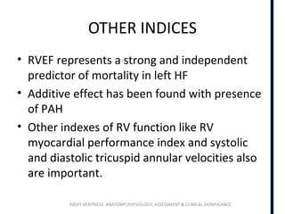 RIGHT VENTRICLE ANATOMY,PHYSIOLOGY, ASSESSMENT & CLINICAL SIGNIFICANCE
OTHER INDICES
• RVEF represents a strong and independent
predictor of mortality in left HF
• Additive effect has been found with presence
of PAH
• Other indexes of RV function like RV
myocardial performance index and systolic
and diastolic tricuspid annular velocities also
are important.
 
