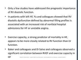 RIGHT VENTRICLE ANATOMY,PHYSIOLOGY, ASSESSMENT & CLINICAL SIGNIFICANCE
• Only a few studies have addressed the prognostic importance
of RV diastolic function.
• In patients with left HF, Yu and colleagues showed that RV
diastolic dysfunction defined by abnormal filling profiles is
associated with an increased risk of nonfatal hospital
admissions for HF or unstable angina.
• Exercise capacity, a strong predictor of mortality in HF,
appears to be more closely related to RV function than LV
function.
• Baker and colleagues and Di Salvo and colleagues observed a
significant correlation between RVEF and exercise capacity in
HF
 