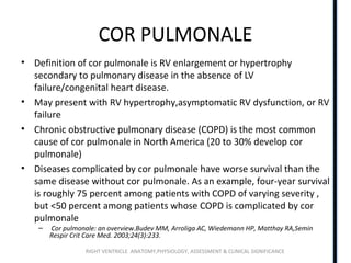 RIGHT VENTRICLE ANATOMY,PHYSIOLOGY, ASSESSMENT & CLINICAL SIGNIFICANCE
COR PULMONALE
• Definition of cor pulmonale is RV enlargement or hypertrophy
secondary to pulmonary disease in the absence of LV
failure/congenital heart disease.
• May present with RV hypertrophy,asymptomatic RV dysfunction, or RV
failure
• Chronic obstructive pulmonary disease (COPD) is the most common
cause of cor pulmonale in North America (20 to 30% develop cor
pulmonale)
• Diseases complicated by cor pulmonale have worse survival than the
same disease without cor pulmonale. As an example, four-year survival
is roughly 75 percent among patients with COPD of varying severity ,
but <50 percent among patients whose COPD is complicated by cor
pulmonale
– Cor pulmonale: an overview.Budev MM, Arroliga AC, Wiedemann HP, Matthay RA,Semin
Respir Crit Care Med. 2003;24(3):233.
 