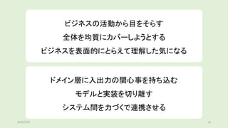 ビジネスの活動から目をそらす
全体を均質にカバーしようとする
ビジネスを表面的にとらえて理解した気になる
ドメイン層に入出力の関心事を持ち込む
モデルと実装を切り離す
システム間を力づくで連携させる
2019/5/29 16
 