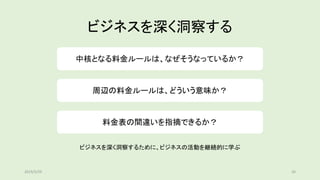 ビジネスを深く洞察する
中核となる料金ルールは、なぜそうなっているか？
周辺の料金ルールは、どういう意味か？
料金表の間違いを指摘できるか？
ビジネスを深く洞察するために、ビジネスの活動を継続的に学ぶ
2019/5/29 26
 