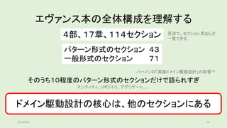 エヴァンス本の全体構成を理解する
そのうち１０程度のパターン形式のセクションだけで語られすぎ
４部、１７章、１１４セクション
パターン形式のセクション ４３
一般形式のセクション ７１
バーノンの「実践ドメイン駆動設計」の影響？
目次で、セクション見出しを
一覧できる
ドメイン駆動設計の核心は、他のセクションにある
エンティティ、リポジトリ、アグリゲート、….
2019/5/29 45
 