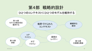 第４部 戦略的設計
ひとつのコンテキストにひとつのモデルを維持する
第１４章
モデルの整合性を
維持する 境界づけられた
コンテキスト
継続的な
統合
第１５章
蒸留
第１６章
大規模な構造
コア
ドメイン
サブ
ドメイン
責務の
レイヤー
2019/5/29 48
 