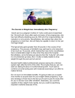 The Secrets to Weight-loss Immediately after Pregnancy
Sarah can be a pregnant mother of 3 who continues to breast-feed
her 18-month-old. Soon after each and every of her pregnancies, she
has had difficulty shedding pounds. With all of her responsibilities, fat
reduction is not a priority. Nevertheless, she wishes that, when this
pregnancy is more than, she will likely be capable to return to her per-
marriage weight.
The typical lady gains greater than 25 pounds in the course of her
pregnancy. The process of childbirth may well lead to a fat reduction
of as much as 14 pounds, which implies that new moms nevertheless
have considerable weight to drop when they leave the hospital.
Nonetheless, some females just assume that this “baby fat” will under
no circumstances go away. But, it really is totally doable to drop
weight through the post-par tum period.
Several health-related professionals propose easing into a fat loss
system right after the birth of the child. This implies that you can not
start out dieting till about 3 months following birth. You'll want to
combine a low-fat eating plan with moderate exercising in an effort to
realize fat loss.
Do not count on immediate benefits. It's going to take you a superb
nine months to acquire back for your weight before pregnancy. A go-
slow strategy is finest due to the fact you'll want to give the body time
for you to recover soon after childbirth. Absolutely, you could be
capable of drop weight more rapidly, but you could be sacrificing
important nutrients because of this.
 