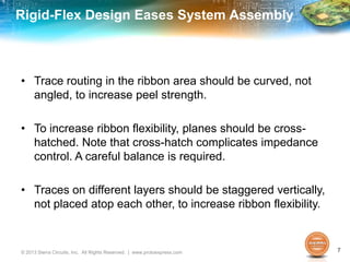 Rigid-Flex Design Eases System Assembly
• Trace routing in the ribbon area should be curved, not
angled, to increase peel strength.
• To increase ribbon flexibility, planes should be cross-
hatched. Note that cross-hatch complicates impedance
control. A careful balance is required.
• Traces on different layers should be staggered vertically,
not placed atop each other, to increase ribbon flexibility.
© 2013 Sierra Circuits, Inc. All Rights Reserved. | www.protoexpress.com 7
 