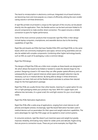 The trend to miniaturization in electronics continues. Integrated circuit board solutions
are becoming more and more popular as a means of efficiently utilizing the even smaller
casing volume in all three dimensions.
A rigid-flex printed circuit board is unique as the rigid part of the circuitry can be placed
directly into the application. Then, the flexible section can be bent and even folded to fit
around components to make another direct connection. This aspect ensures a reliable
connection to parts for higher performance.
Some of the most common products that incorporate rigid-flex PCBs in their design
include laptop computers, smartphones, and wearable devices due to the bending
capabilities of rigid-flex.
Rigid-flex pcb boards are PCBs that have Flexible PCBs (FPC) and Rigid PCBs on the same
board, which are commonly employed to save space, remove wiring assemblies and can
also be welded with complex components. Combining other higher technology boards,
such as HDI, as a part of its packaging, is also a common design.
Rigid Flex PCB design
The designs of Rigid Flex PCBs are a little more complex as these boards are designed in
3D, which allows the board to be folded or twisted to create the desired shape for the
product. Designing a board in 3D means they can offer greater spatial efficiency and can
subsequently be used in special instances where space and weight reduction may be
necessary, such as in medical devices. By being able to design in three dimensions
designers can twist, fold and roll the flexible board substrates to achieve their desired
shape for the final application's package.
Rigid Flex PCBs are usually thinner than other boards, meaning it’s a great option for any
thin or light packaging needs your products may have. With thin copper layers and
adhesive-less laminates, it’s a great small, thin and light solution for your circuit design
needs.
Rigid-Flex PCBs Fabrication Applications:
Rigid-Flex PCBs offer a wide array of applications, ranging from smart devices to cell
phones and digital cameras. Increasingly, rigid-flex board fabrication has been used in
medical devices such as pacemakers for their space and weight reduction capabilities. The
same advantages for rigid-flex PCB usage can be applied to smart control systems.
In consumer products, rigid-flex doesn't just maximize space and weight but greatly
improves reliability, eliminating many needs for solder joints and delicate, fragile wiring
that are prone to connection issues. These are just some examples, but Rigid-Flex
 