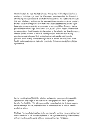 After lamination, the rigid- flex PCB can use a through hole treatment process which is
similar to a multi-layer rigid board, the different part is remove drilling dirt. The method
of removing drilling dirt depends on what materials used. Like the rigid board, drilling the
hole after fully baking, and then use the plasma etching process to remove the residue in
the hole wall. Before the plasma is treated, bake is also needed to remove water vapor.
Caval polyesterness is generally recommended to not exceed 13um. The pore -plating
process of conventional rigid board can be used, but the specific process parameters of
the electroplating should be determined according to the reliability test data of the pores.
The next process is similar to the multi -layer rigid board. The outer layer etching,
covering membrane (welded film), surface treatment, etc. can be used in similar
processes. When making outline of the rigid-flex PCB, remove the filling board in the
flexible part or depth control rigid outer cover in the flexible area can be formed into a
rigid-flex PCB.
Careful consideration of Rigid-Flex solutions and a proper assessment of the available
options at the early stages in the rigid-flex PCB design phase will return significant
benefits. The Rigid-Flex PCBs fabricator must be involved early in the design process to
ensure the design and fab portions are both in coordination and to account for final
product variations.
The Rigid-Flex manufacturing phase is also more complex and time-consuming than rigid
board fabrication. All the flexible components of the Rigid-Flex assembly have completely
different handling, etching, and soldering processes than rigid FR4 boards.
 