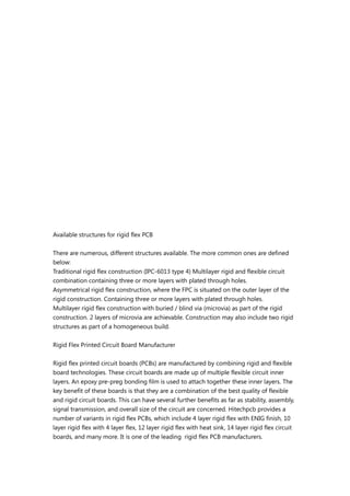 Available structures for rigid flex PCB
There are numerous, different structures available. The more common ones are defined
below:
Traditional rigid flex construction (IPC-6013 type 4) Multilayer rigid and flexible circuit
combination containing three or more layers with plated through holes.
Asymmetrical rigid flex construction, where the FPC is situated on the outer layer of the
rigid construction. Containing three or more layers with plated through holes.
Multilayer rigid flex construction with buried / blind via (microvia) as part of the rigid
construction. 2 layers of microvia are achievable. Construction may also include two rigid
structures as part of a homogeneous build.
Rigid Flex Printed Circuit Board Manufacturer
Rigid flex printed circuit boards (PCBs) are manufactured by combining rigid and flexible
board technologies. These circuit boards are made up of multiple flexible circuit inner
layers. An epoxy pre-preg bonding film is used to attach together these inner layers. The
key benefit of these boards is that they are a combination of the best quality of flexible
and rigid circuit boards. This can have several further benefits as far as stability, assembly,
signal transmission, and overall size of the circuit are concerned. Hitechpcb provides a
number of variants in rigid flex PCBs, which include 4 layer rigid flex with ENIG finish, 10
layer rigid flex with 4 layer flex, 12 layer rigid flex with heat sink, 14 layer rigid flex circuit
boards, and many more. It is one of the leading rigid flex PCB manufacturers.
 