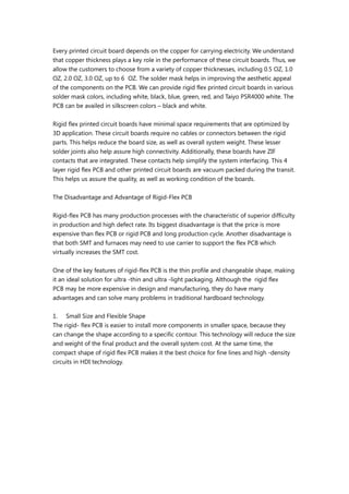 Every printed circuit board depends on the copper for carrying electricity. We understand
that copper thickness plays a key role in the performance of these circuit boards. Thus, we
allow the customers to choose from a variety of copper thicknesses, including 0.5 OZ, 1.0
OZ, 2.0 OZ, 3.0 OZ, up to 6 OZ. The solder mask helps in improving the aesthetic appeal
of the components on the PCB. We can provide rigid flex printed circuit boards in various
solder mask colors, including white, black, blue, green, red, and Taiyo PSR4000 white. The
PCB can be availed in silkscreen colors – black and white.
Rigid flex printed circuit boards have minimal space requirements that are optimized by
3D application. These circuit boards require no cables or connectors between the rigid
parts. This helps reduce the board size, as well as overall system weight. These lesser
solder joints also help assure high connectivity. Additionally, these boards have ZIF
contacts that are integrated. These contacts help simplify the system interfacing. This 4
layer rigid flex PCB and other printed circuit boards are vacuum packed during the transit.
This helps us assure the quality, as well as working condition of the boards.
The Disadvantage and Advantage of Rigid-Flex PCB
Rigid-flex PCB has many production processes with the characteristic of superior difficulty
in production and high defect rate. Its biggest disadvantage is that the price is more
expensive than flex PCB or rigid PCB and long production cycle. Another disadvantage is
that both SMT and furnaces may need to use carrier to support the flex PCB which
virtually increases the SMT cost.
One of the key features of rigid-flex PCB is the thin profile and changeable shape, making
it an ideal solution for ultra -thin and ultra -light packaging. Although the rigid flex
PCB may be more expensive in design and manufacturing, they do have many
advantages and can solve many problems in traditional hardboard technology.
1. Small Size and Flexible Shape
The rigid- flex PCB is easier to install more components in smaller space, because they
can change the shape according to a specific contour. This technology will reduce the size
and weight of the final product and the overall system cost. At the same time, the
compact shape of rigid flex PCB makes it the best choice for fine lines and high -density
circuits in HDI technology.
 