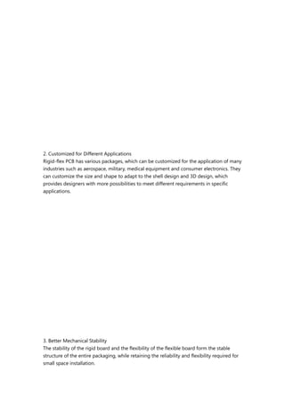 2. Customized for Different Applications
Rigid-flex PCB has various packages, which can be customized for the application of many
industries such as aerospace, military, medical equipment and consumer electronics. They
can customize the size and shape to adapt to the shell design and 3D design, which
provides designers with more possibilities to meet different requirements in specific
applications.
3. Better Mechanical Stability
The stability of the rigid board and the flexibility of the flexible board form the stable
structure of the entire packaging, while retaining the reliability and flexibility required for
small space installation.
 