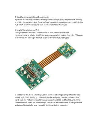 4. Good Performance in Harsh Environments
Rigid-flex PCB has high resistance and high vibration capacity, so they can work normally
in a high -stress environment. There are fewer cables and connectors used in rigid-flexible
PCB, which also reduces security risks and maintenance in future use.
5. Easy to Manufacture and Test
The rigid-flex PCB requires a small number of inter connect and related
components/parts. It helps simplify the assembly operation, making rigid –flex PCB easier
to assemble and test. Rigid-flex PCB is very suitable for PCB prototypes.
In addition to the above advantages, other common advantages of rigid-flex PCB also
include high circuit density, good heat dissipation and good chemical resistance. In a
word, rigid-flex PCB combines all the advantages of rigid PCB and flex PCB, and at the
same time make up for the shortcomings. This PCB is the best solution to design reliable
and powerful circuits for smart wearable devices and other industries.
 