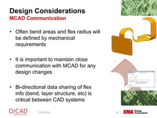 Design Considerations
MCAD Communication
7/31/2018 23
• Often bend areas and flex radius will
be defined by mechanical
requirements
• It is important to maintain close
communication with MCAD for any
design changes
• Bi-directional data sharing of flex
info (bend, layer structure, etc) is
critical between CAD systems
 