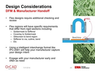 Design Considerations
DFM & Manufacturer Handoff
7/31/2018 25
• Flex designs require additional checking and
review
• Flex regions will have specific requirements
that differ from rigid sections including:
– Soldermask to Stiffener
– Coverlay to Soldermask
– Silkscreen to bend region
– Stiffener to via, outline, bend
– Etc
• Using a intelligent interchange format like
IPC-2581 will help your manufacturer capture
your design intent
• Engage with your manufacturer early and
often as need
 