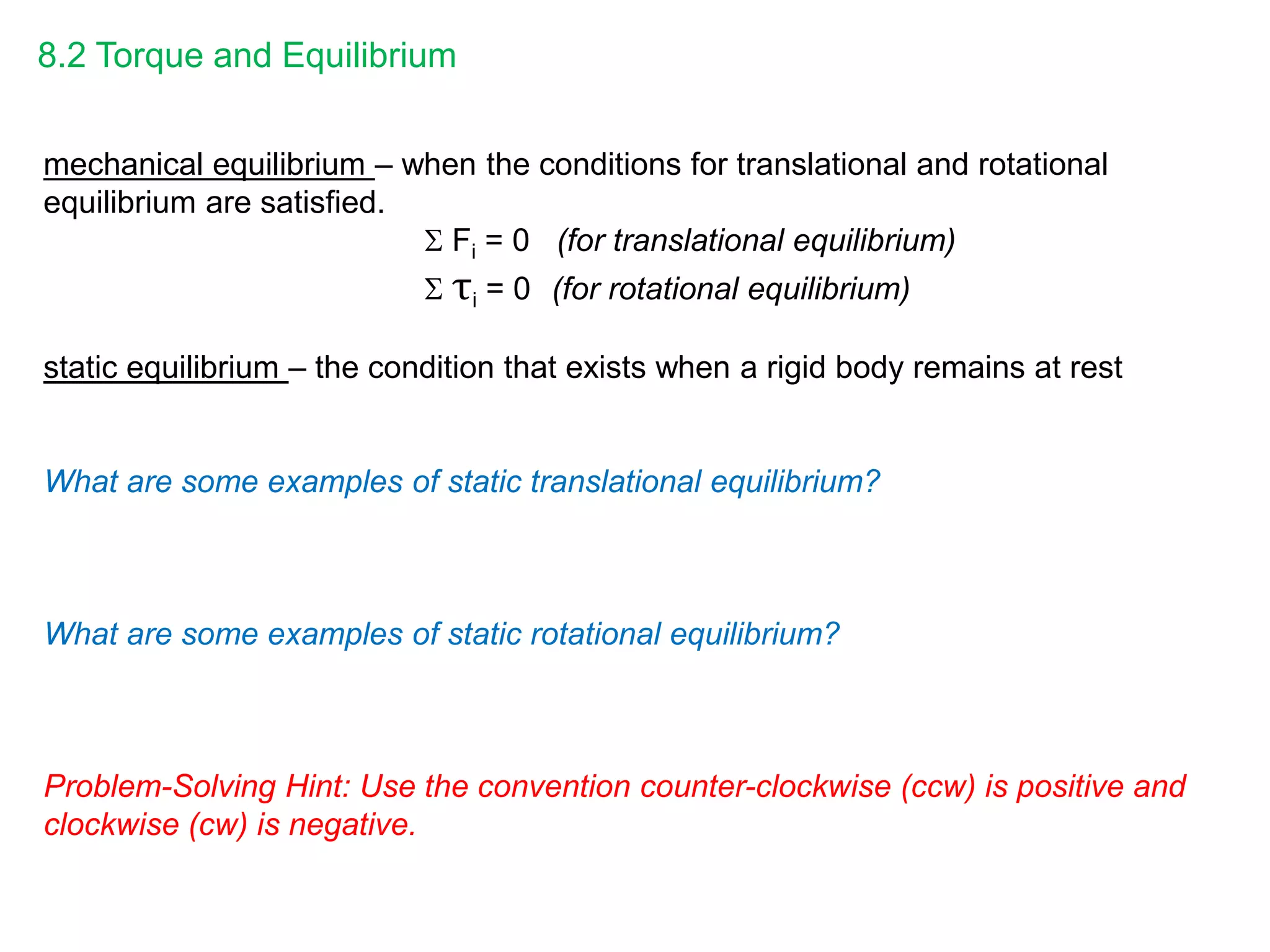 8.2 Torque and Equilibrium
mechanical equilibrium – when the conditions for translational and rotational
equilibrium are satisfied.
 Fi = 0 (for translational equilibrium)
 τi = 0 (for rotational equilibrium)
static equilibrium – the condition that exists when a rigid body remains at rest
What are some examples of static translational equilibrium?
What are some examples of static rotational equilibrium?
Problem-Solving Hint: Use the convention counter-clockwise (ccw) is positive and
clockwise (cw) is negative.
 