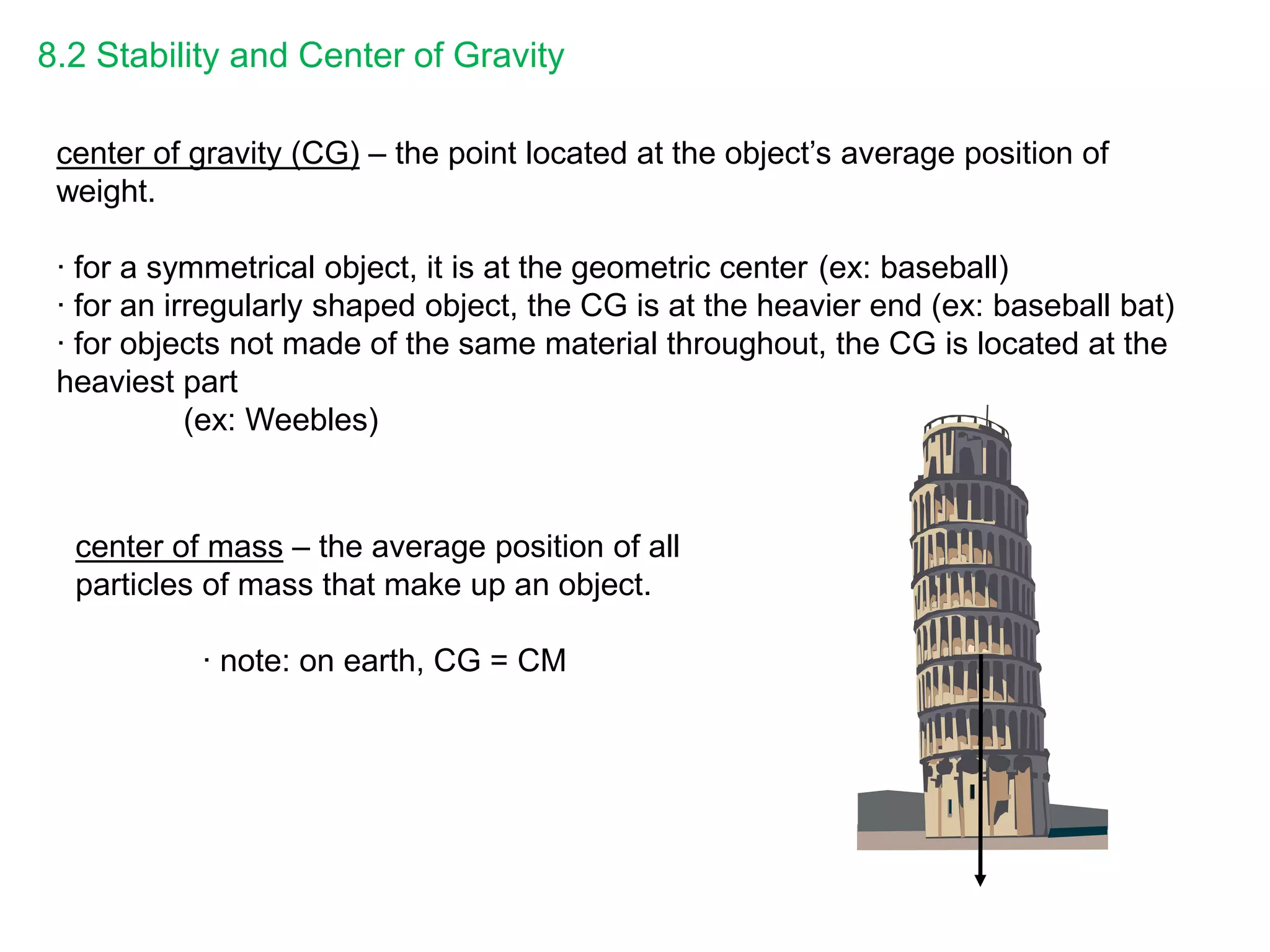 8.2 Stability and Center of Gravity
center of gravity (CG) – the point located at the object’s average position of
weight.
∙ for a symmetrical object, it is at the geometric center (ex: baseball)
∙ for an irregularly shaped object, the CG is at the heavier end (ex: baseball bat)
∙ for objects not made of the same material throughout, the CG is located at the
heaviest part
(ex: Weebles)
center of mass – the average position of all
particles of mass that make up an object.
∙ note: on earth, CG = CM
 