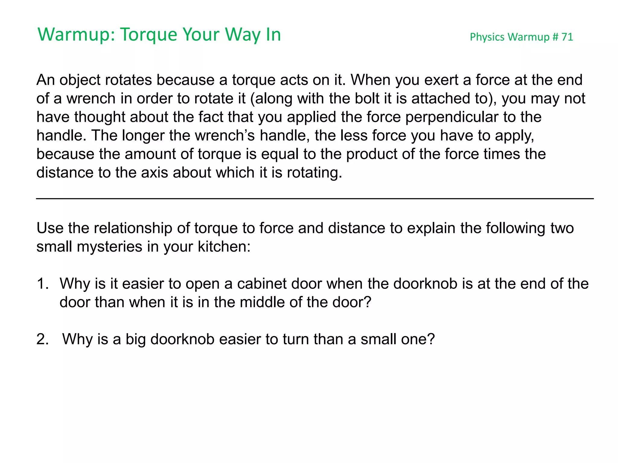 Warmup: Torque Your Way In Physics Warmup # 71
An object rotates because a torque acts on it. When you exert a force at the end
of a wrench in order to rotate it (along with the bolt it is attached to), you may not
have thought about the fact that you applied the force perpendicular to the
handle. The longer the wrench’s handle, the less force you have to apply,
because the amount of torque is equal to the product of the force times the
distance to the axis about which it is rotating.
_________________________________________________________________
Use the relationship of torque to force and distance to explain the following two
small mysteries in your kitchen:
1. Why is it easier to open a cabinet door when the doorknob is at the end of the
door than when it is in the middle of the door?
2. Why is a big doorknob easier to turn than a small one?
 