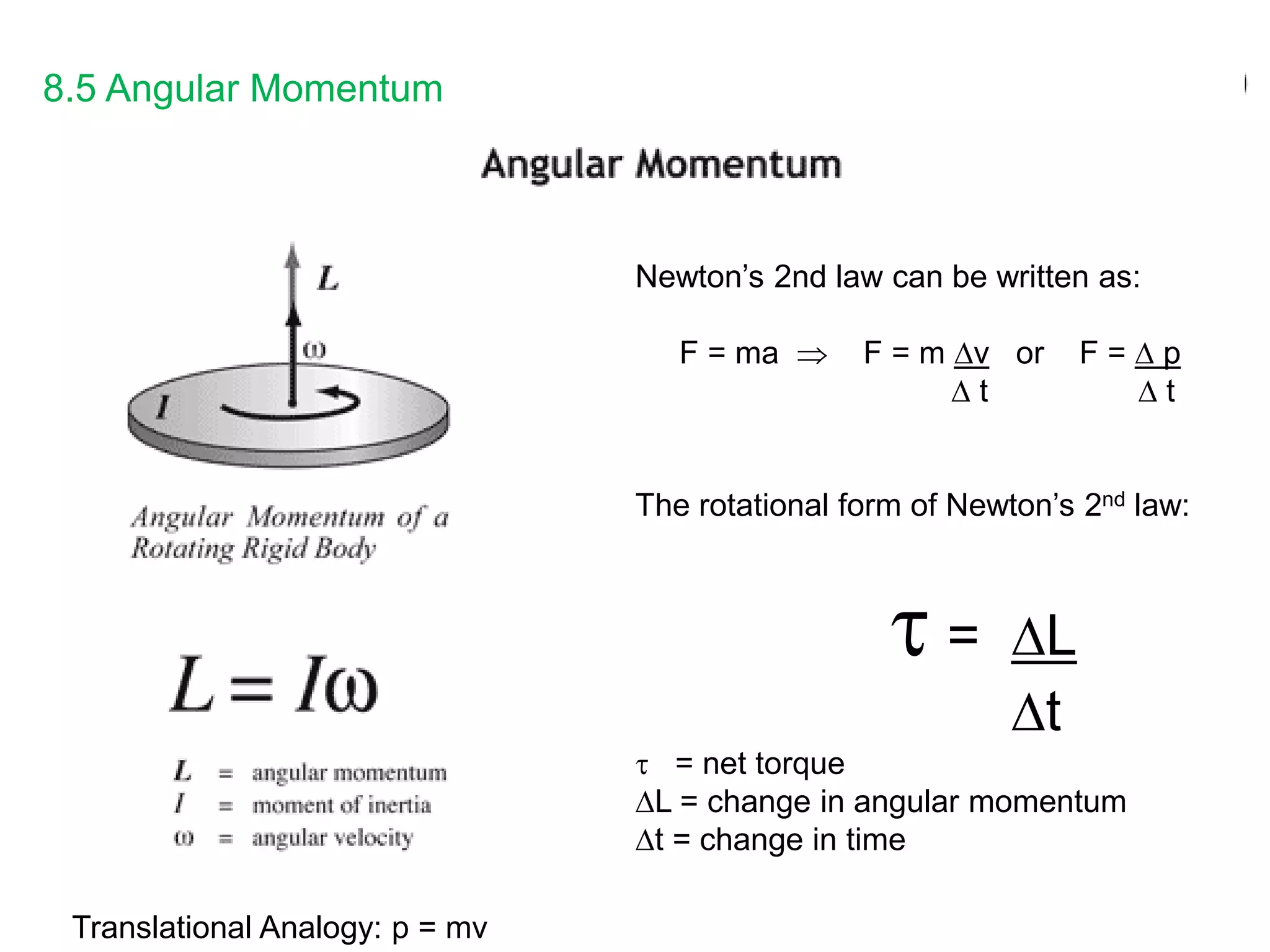 8.5 Angular Momentum
Newton’s 2nd law can be written as:
F = ma  F = m v or F =  p
 t  t
The rotational form of Newton’s 2nd law:
 = L
t
 = net torque
L = change in angular momentum
t = change in time
Translational Analogy: p = mv
 